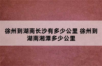 徐州到湖南长沙有多少公里 徐州到湖南湘潭多少公里